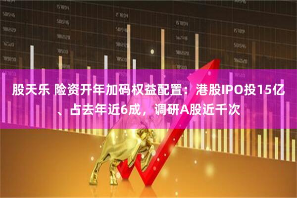 股天乐 险资开年加码权益配置：港股IPO投15亿、占去年近6成，调研A股近千次