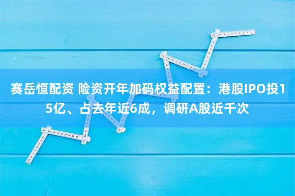 赛岳恒配资 险资开年加码权益配置：港股IPO投15亿、占去年近6成，调研A股近千次