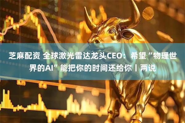 芝麻配资 全球激光雷达龙头CEO：希望“物理世界的AI”能把你的时间还给你丨两说