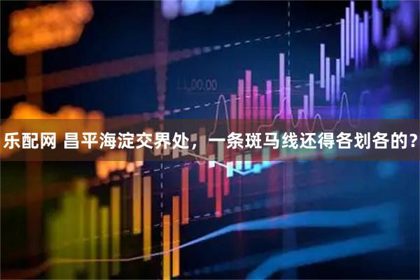 乐配网 昌平海淀交界处，一条斑马线还得各划各的？