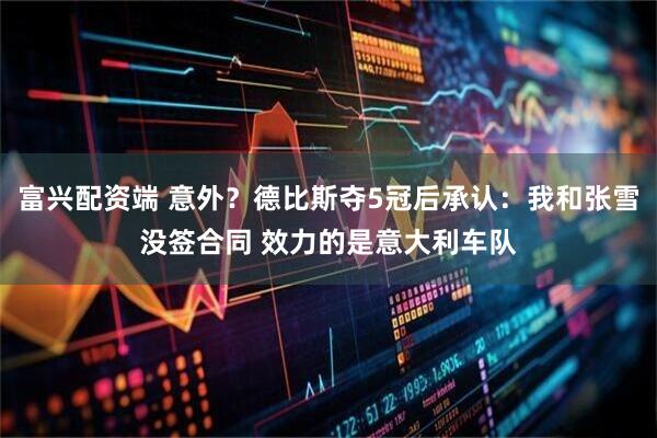 富兴配资端 意外？德比斯夺5冠后承认：我和张雪没签合同 效力的是意大利车队
