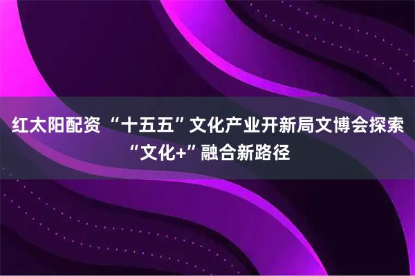 红太阳配资 “十五五”文化产业开新局文博会探索“文化+”融合新路径
