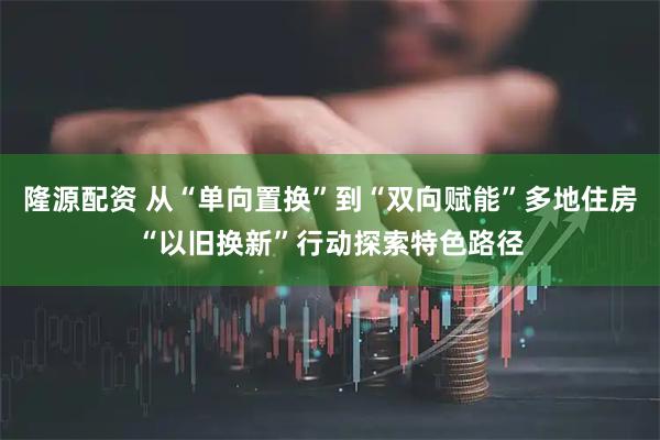隆源配资 从“单向置换”到“双向赋能”多地住房“以旧换新”行动探索特色路径
