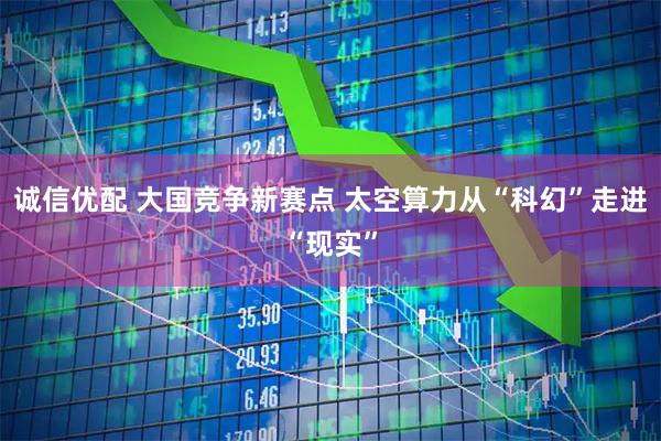 诚信优配 大国竞争新赛点 太空算力从“科幻”走进“现实”
