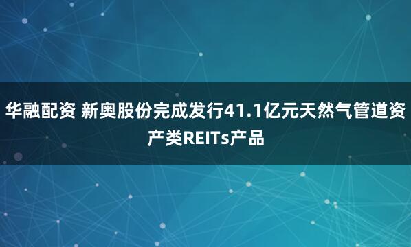 华融配资 新奥股份完成发行41.1亿元天然气管道资产类REITs产品