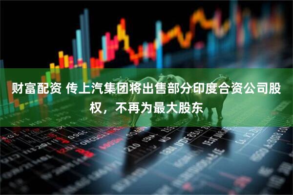 财富配资 传上汽集团将出售部分印度合资公司股权，不再为最大股东