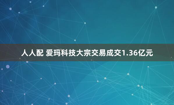 人人配 爱玛科技大宗交易成交1.36亿元