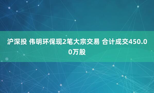 沪深投 伟明环保现2笔大宗交易 合计成交450.00万股