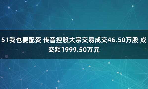 51我也要配资 传音控股大宗交易成交46.50万股 成交额1999.50万元