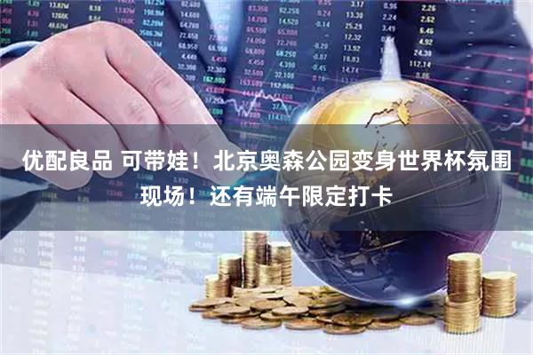 优配良品 可带娃！北京奥森公园变身世界杯氛围现场！还有端午限定打卡