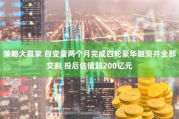 策略大赢家 自变量两个月完成四轮豪华融资并全部交割 投后估值超200亿元