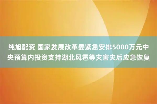 纯旭配资 国家发展改革委紧急安排5000万元中央预算内投资支持湖北风雹等灾害灾后应急恢复