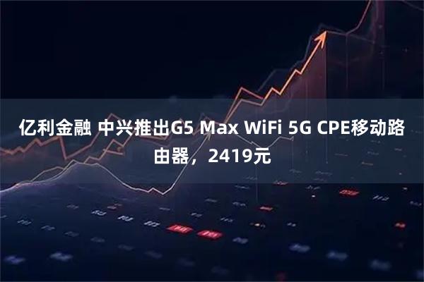 亿利金融 中兴推出G5 Max WiFi 5G CPE移动路由器，2419元