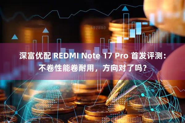 深富优配 REDMI Note 17 Pro 首发评测：不卷性能卷耐用，方向对了吗？
