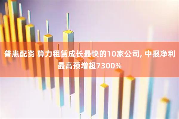 普患配资 算力租赁成长最快的10家公司, 中报净利最高预增超7300%