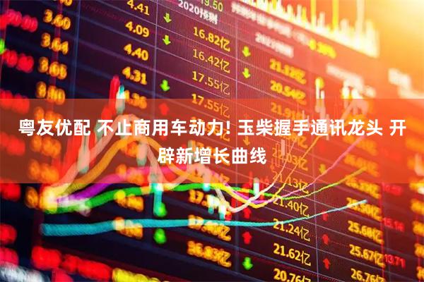粤友优配 不止商用车动力! 玉柴握手通讯龙头 开辟新增长曲线