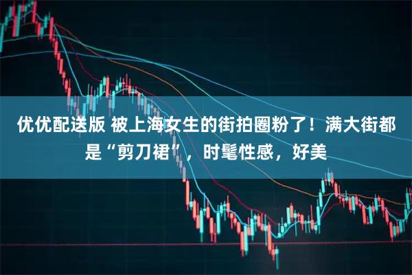 优优配送版 被上海女生的街拍圈粉了！满大街都是“剪刀裙”，时髦性感，好美