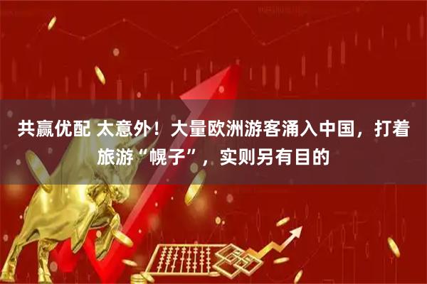 共赢优配 太意外！大量欧洲游客涌入中国，打着旅游“幌子”，实则另有目的