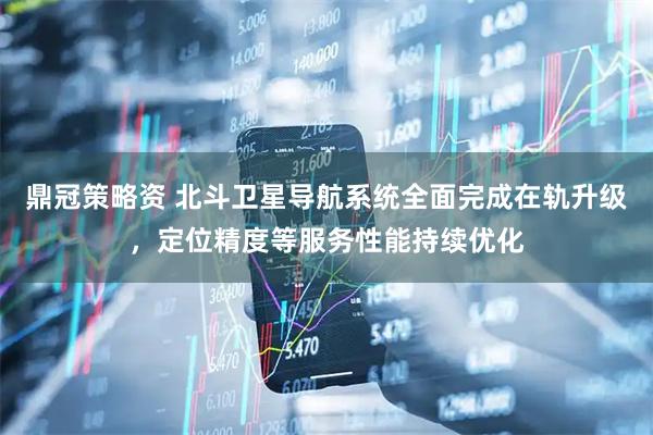 鼎冠策略资 北斗卫星导航系统全面完成在轨升级，定位精度等服务性能持续优化