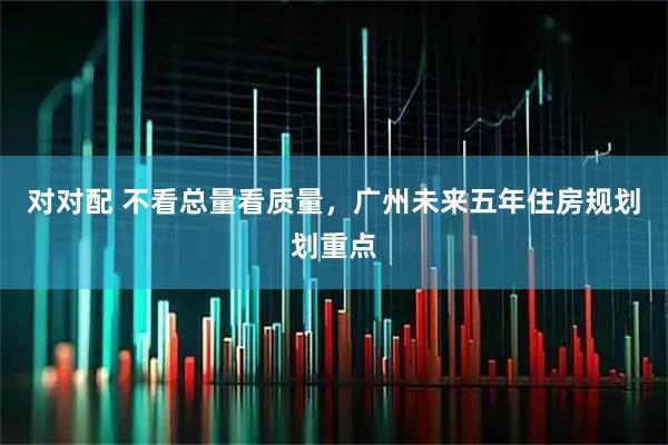 对对配 不看总量看质量，广州未来五年住房规划划重点