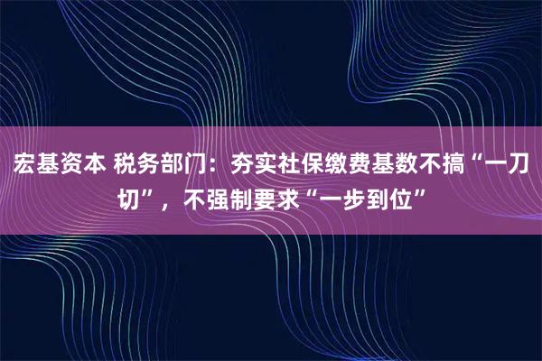 宏基资本 税务部门：夯实社保缴费基数不搞“一刀切”，不强制要求“一步到位”